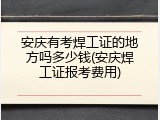 安庆有考焊工证的地方吗多少钱(安庆焊工证报考费用)