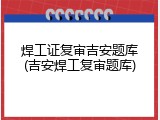焊工证复审吉安题库(吉安焊工复审题库)