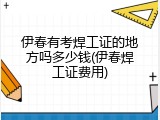伊春有考焊工证的地方吗多少钱(伊春焊工证费用)