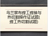 乌兰察布焊工焊接与热切割操作证试题(焊工热切割试题)