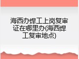 海西办焊工上岗复审证在哪里办(海西焊工复审地点)