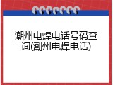 潮州电焊电话号码查询(潮州电焊电话)