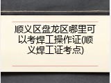 顺义区盘龙区哪里可以考焊工操作证(顺义焊工证考点)