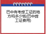 巴中有考焊工证的地方吗多少钱(巴中焊工证费用)