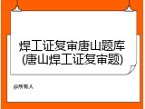 焊工证复审唐山题库(唐山焊工证复审题)