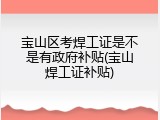 宝山区考焊工证是不是有政府补贴(宝山焊工证补贴)