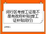闵行区考焊工证是不是有政府补贴(焊工证补贴闵行)