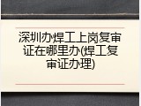 深圳办焊工上岗复审证在哪里办(焊工复审证办理)