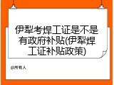 伊犁考焊工证是不是有政府补贴(伊犁焊工证补贴政策)