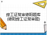 焊工证复审德阳题库(德阳焊工证复审题)