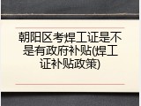 朝阳区考焊工证是不是有政府补贴(焊工证补贴政策)