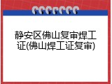 静安区佛山复审焊工证(佛山焊工证复审)