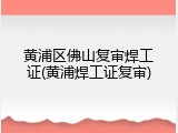 黄浦区佛山复审焊工证(黄浦焊工证复审)