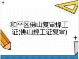 和平区佛山复审焊工证(佛山焊工证复审)