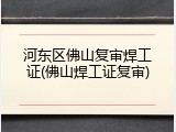 河东区佛山复审焊工证(佛山焊工证复审)