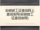 安顺焊工证查询网上查询官网(安顺焊工证查询官网)