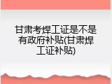 甘肃考焊工证是不是有政府补贴(甘肃焊工证补贴)