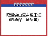 昭通佛山复审焊工证(昭通焊工证复审)