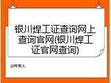 银川焊工证查询网上查询官网(银川焊工证官网查询)