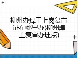 柳州办焊工上岗复审证在哪里办(柳州焊工复审办理点)