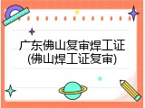 广东佛山复审焊工证(佛山焊工证复审)