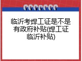临沂考焊工证是不是有政府补贴(焊工证临沂补贴)