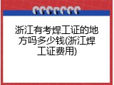浙江有考焊工证的地方吗多少钱(浙江焊工证费用)