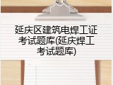 延庆区建筑电焊工证考试题库(延庆焊工考试题库)