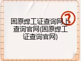 固原焊工证查询网上查询官网(固原焊工证查询官网)