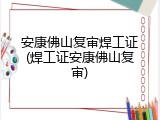安康佛山复审焊工证(焊工证安康佛山复审)