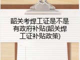 韶关考焊工证是不是有政府补贴(韶关焊工证补贴政策)