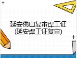 延安佛山复审焊工证(延安焊工证复审)