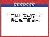 广西佛山复审焊工证(佛山焊工证复审)