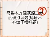 乌鲁木齐建筑焊工考试模拟试题(乌鲁木齐焊工模拟题)