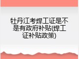 牡丹江考焊工证是不是有政府补贴(焊工证补贴政策)
