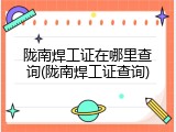 陇南焊工证在哪里查询(陇南焊工证查询)