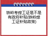 铁岭考焊工证是不是有政府补贴(铁岭焊工证补贴政策)