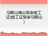 马鞍山佛山复审焊工证(焊工证复审马鞍山)