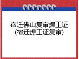 宿迁佛山复审焊工证(宿迁焊工证复审)