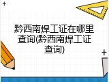 黔西南焊工证在哪里查询(黔西南焊工证查询)