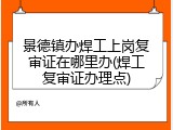 景德镇办焊工上岗复审证在哪里办(焊工复审证办理点)