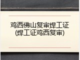 鸡西佛山复审焊工证(焊工证鸡西复审)
