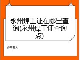 永州焊工证在哪里查询(永州焊工证查询点)
