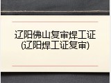 辽阳佛山复审焊工证(辽阳焊工证复审)