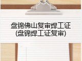 盘锦佛山复审焊工证(盘锦焊工证复审)