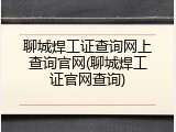 聊城焊工证查询网上查询官网(聊城焊工证官网查询)