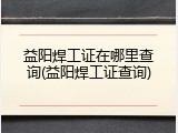 益阳焊工证在哪里查询(益阳焊工证查询)