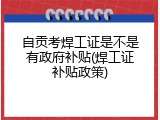 自贡考焊工证是不是有政府补贴(焊工证补贴政策)