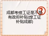 成都考焊工证是不是有政府补贴(焊工证补贴成都)
