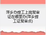 萍乡办焊工上岗复审证在哪里办(萍乡焊工证复审点)